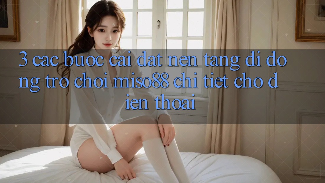 3. Các bước Cài đặt Nền tảng di động Trò chơi Miso88 Chi Tiết Cho Điện Thoại