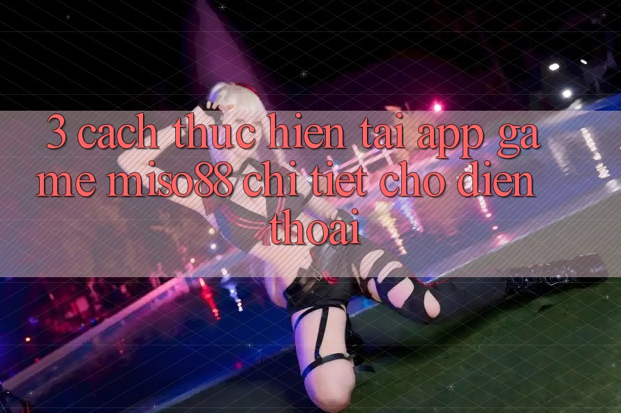3. Cách thực hiện Tải App Game Miso88 Chi Tiết Cho Điện Thoại