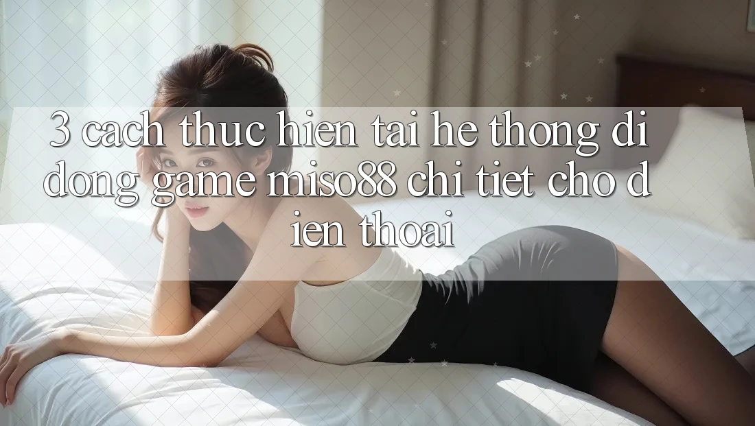 3. Cách thực hiện Tải Hệ thống di động Game Miso88 Chi Tiết Cho Điện Thoại