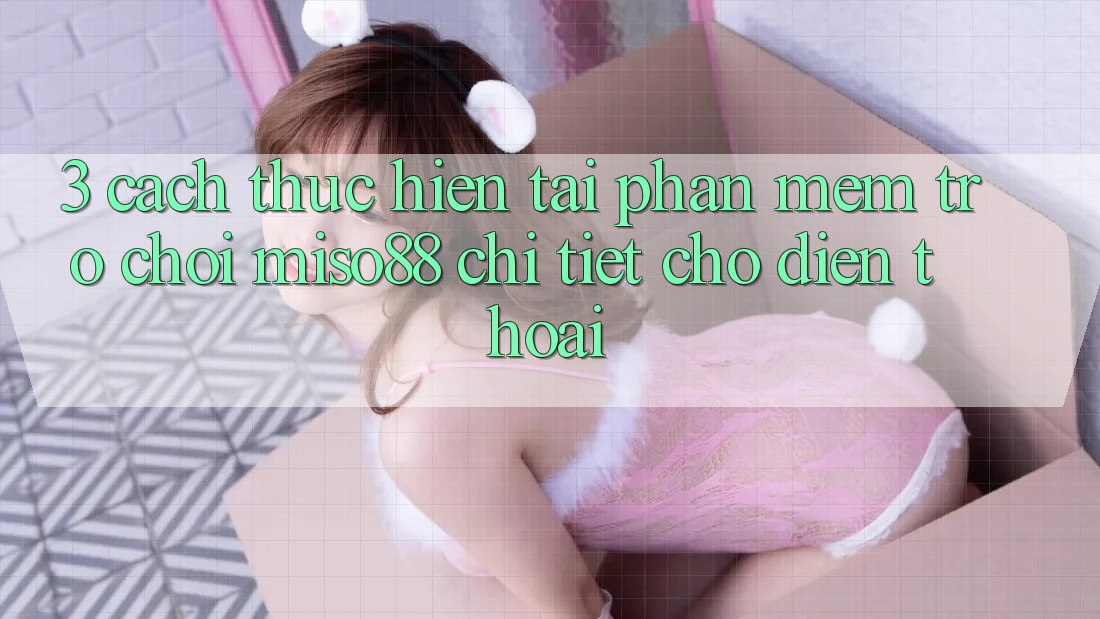 3. Cách thực hiện Tải Phần mềm Trò chơi Miso88 Chi Tiết Cho Điện Thoại