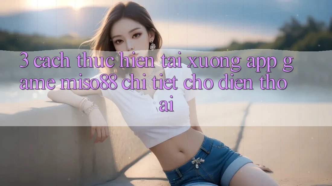 3. Cách thực hiện Tải xuống App Game Miso88 Chi Tiết Cho Điện Thoại