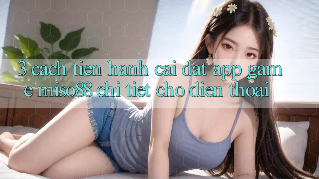 3. Cách tiến hành Cài đặt App Game Miso88 Chi Tiết Cho Điện Thoại 3. Cách tiến hành Cài đặt App Game Miso88 Chi Tiết Cho Điện Thoại