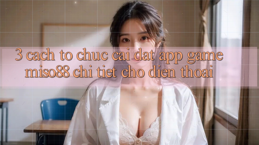 3. Cách tổ chức Cài đặt App Game Miso88 Chi Tiết Cho Điện Thoại 3. Cách tổ chức Cài đặt App Game Miso88 Chi Tiết Cho Điện Thoại
