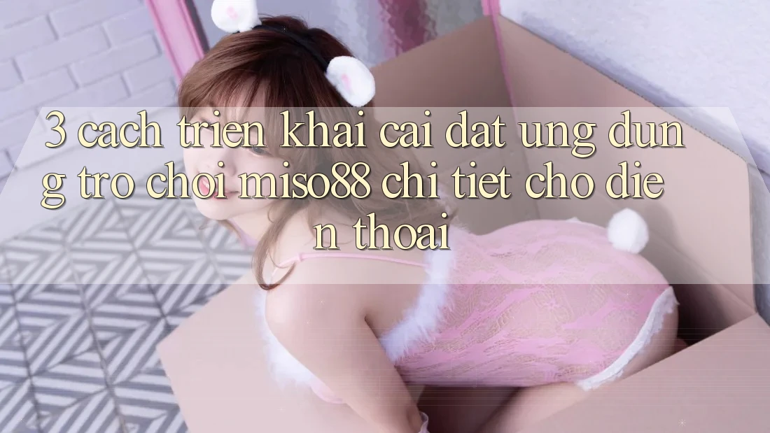 3. Cách triển khai Cài đặt Ứng dụng Trò chơi Miso88 Chi Tiết Cho Điện Thoại