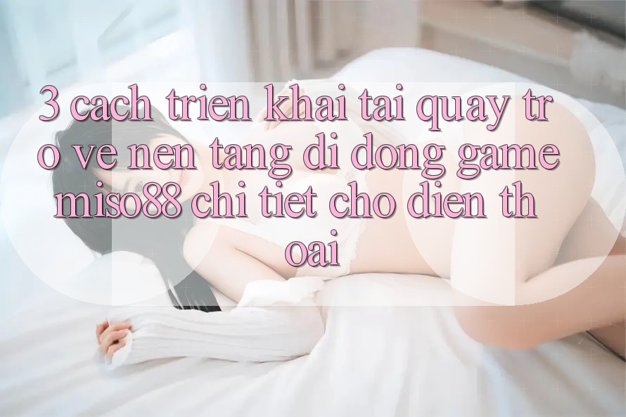 3. Cách triển khai Tải quay trở về Nền tảng di động Game Miso88 Chi Tiết Cho Điện Thoại