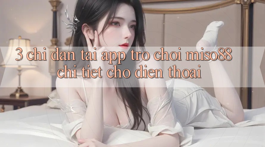 3. Chỉ dẫn Tải App Trò chơi Miso88 Chi Tiết Cho Điện Thoại 3. Chỉ dẫn Tải App Trò chơi Miso88 Chi Tiết Cho Điện Thoại