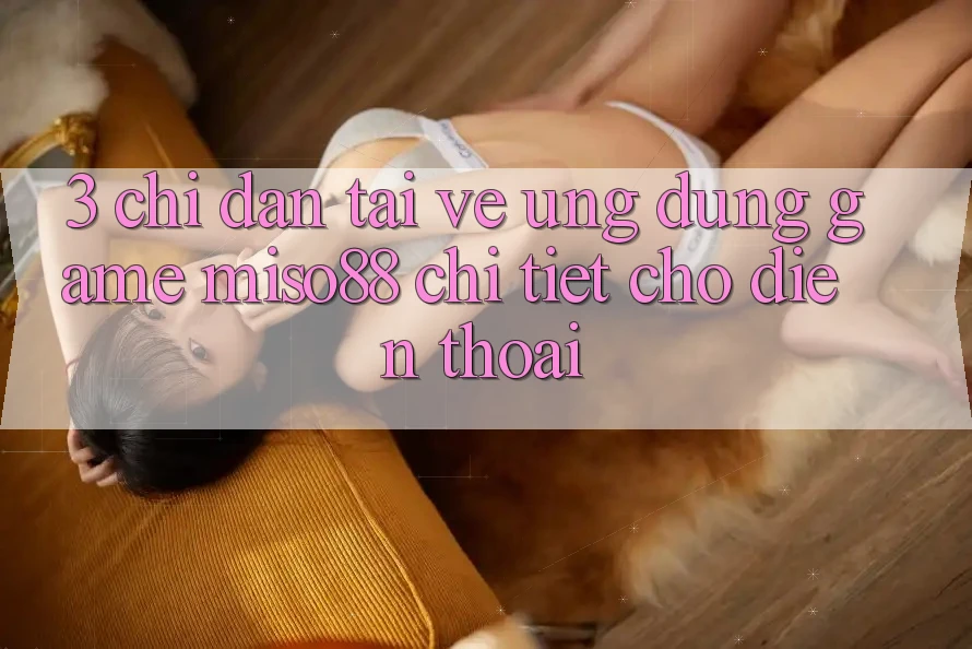 3. Chỉ dẫn Tải về Ứng dụng Game Miso88 Chi Tiết Cho Điện Thoại 3. Chỉ dẫn Tải về Ứng dụng Game Miso88 Chi Tiết Cho Điện Thoại
