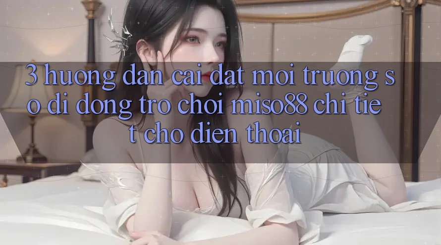 3. Hướng Dẫn Cài đặt Môi trường số di động Trò chơi Miso88 Chi Tiết Cho Điện Thoại 3. Hướng Dẫn Cài đặt Môi trường số di động Trò chơi Miso88 Chi Tiết Cho Điện Thoại
