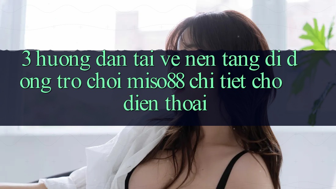 3. Hướng Dẫn Tải về Nền tảng di động Trò chơi Miso88 Chi Tiết Cho Điện Thoại 3. Hướng Dẫn Tải về Nền tảng di động Trò chơi Miso88 Chi Tiết Cho Điện Thoại