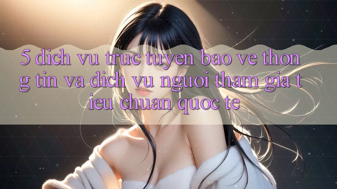 5. Dịch vụ trực tuyến Bảo vệ thông tin Và Dịch Vụ Người tham gia Tiêu Chuẩn Quốc Tế 5. Dịch vụ trực tuyến Bảo vệ thông tin Và Dịch Vụ Người tham gia Tiêu Chuẩn Quốc Tế