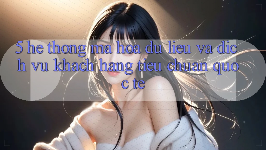 5. Hệ Thống Mã hóa dữ liệu Và Dịch Vụ Khách Hàng Tiêu Chuẩn Quốc Tế