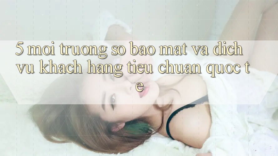 5. Môi trường số Bảo Mật Và Dịch Vụ Khách Hàng Tiêu Chuẩn Quốc Tế