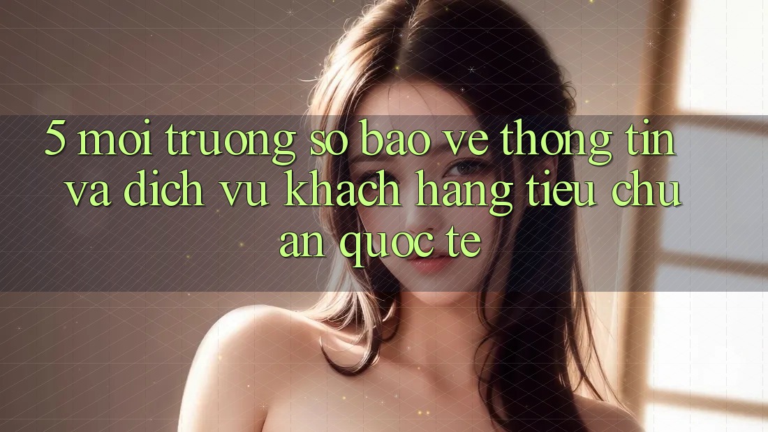 5. Môi trường số Bảo vệ thông tin Và Dịch Vụ Khách Hàng Tiêu Chuẩn Quốc Tế