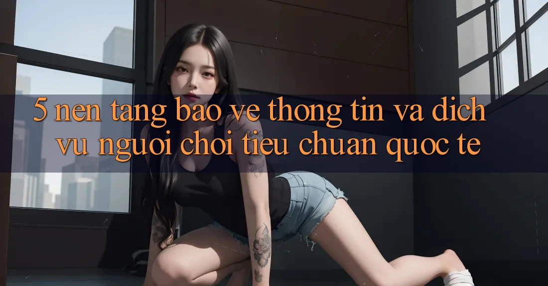 5. Nền tảng Bảo vệ thông tin Và Dịch Vụ Người chơi Tiêu Chuẩn Quốc Tế 5. Nền tảng Bảo vệ thông tin Và Dịch Vụ Người chơi Tiêu Chuẩn Quốc Tế