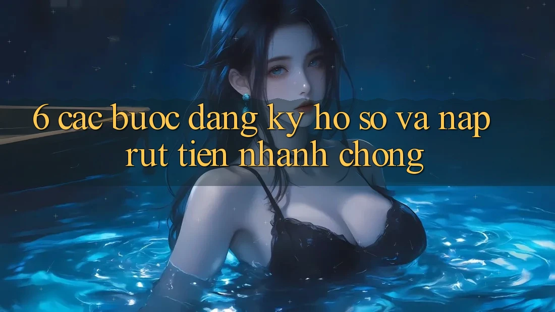 6. Các bước Đăng Ký Hồ sơ Và Nạp/Rút Tiền Nhanh Chóng