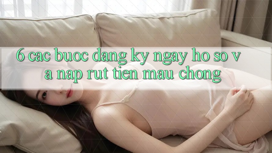6. Các bước Đăng ký ngay Hồ sơ Và Nạp/Rút Tiền Mau Chóng