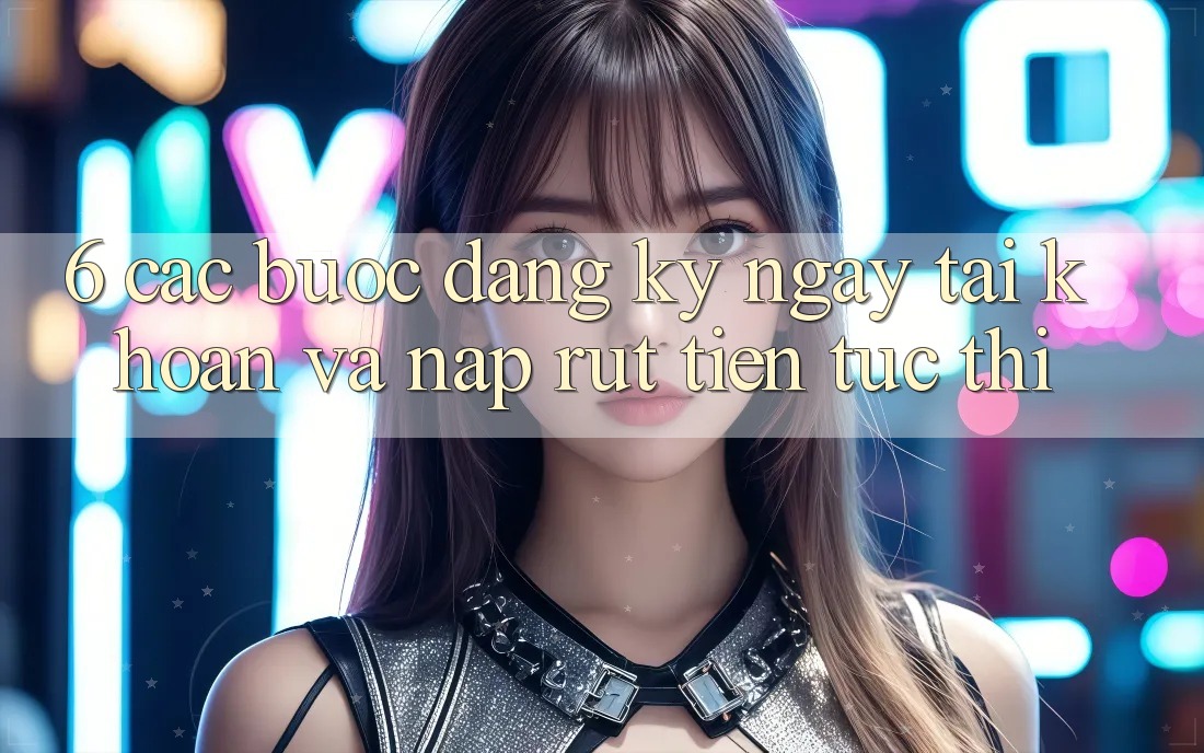6. Các bước Đăng ký ngay Tài Khoản Và Nạp/Rút Tiền Tức thì