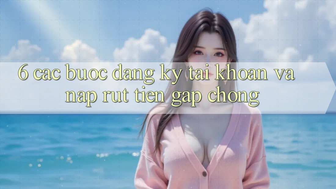 6. Các bước Đăng Ký Tài Khoản Và Nạp/Rút Tiền Gấp Chóng