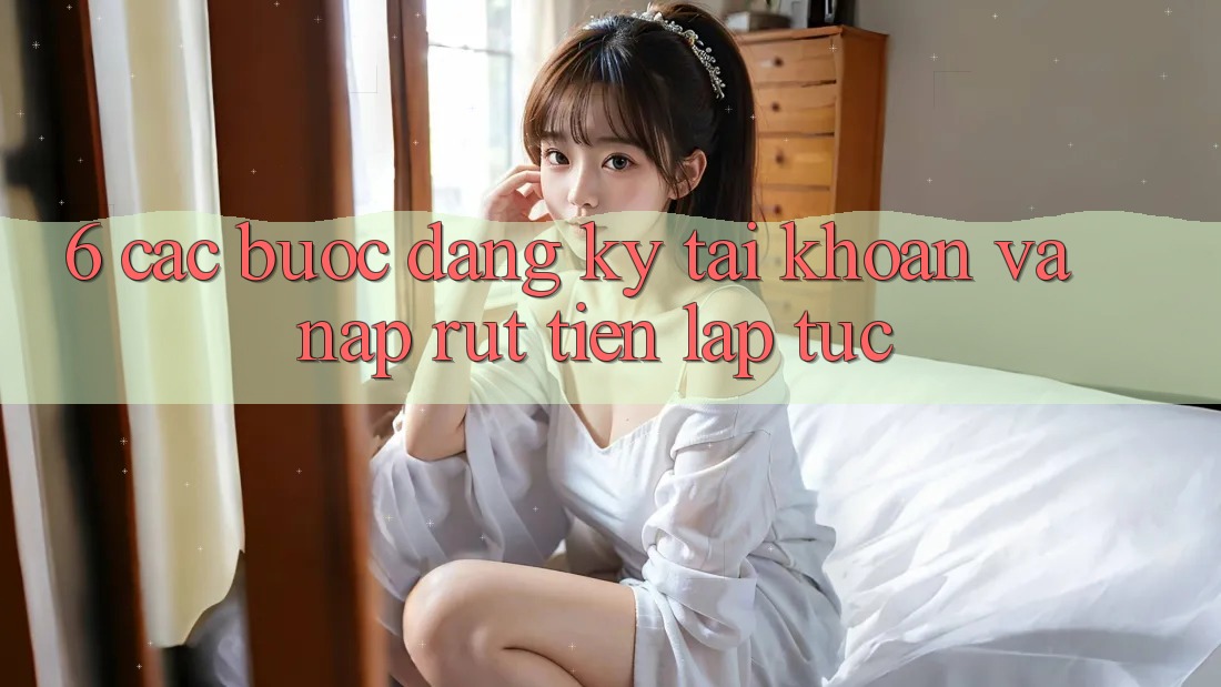6. Các bước Đăng Ký Tài Khoản Và Nạp/Rút Tiền Lập tức 6. Các bước Đăng Ký Tài Khoản Và Nạp/Rút Tiền Lập tức