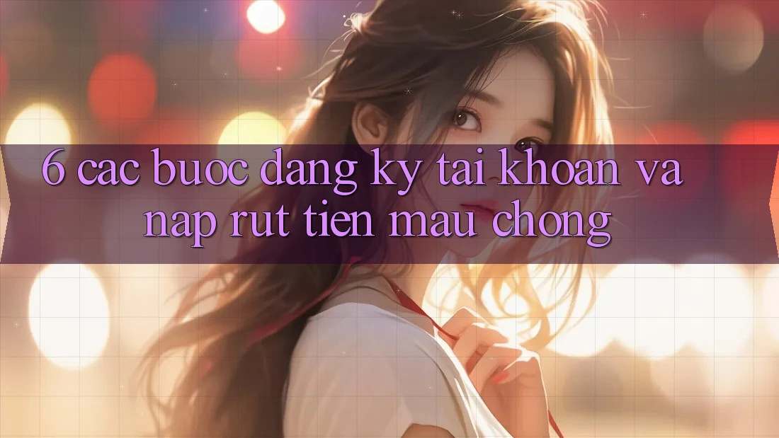 6. Các bước Đăng Ký Tài Khoản Và Nạp/Rút Tiền Mau chóng