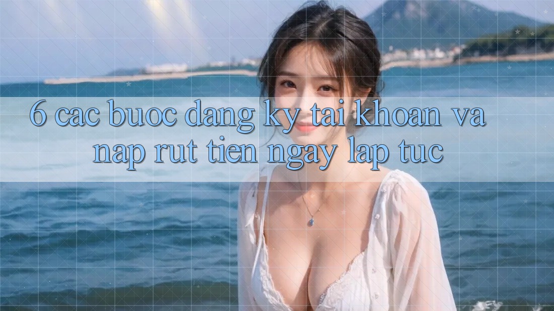 6. Các bước Đăng Ký Tài Khoản Và Nạp/Rút Tiền Ngay lập tức