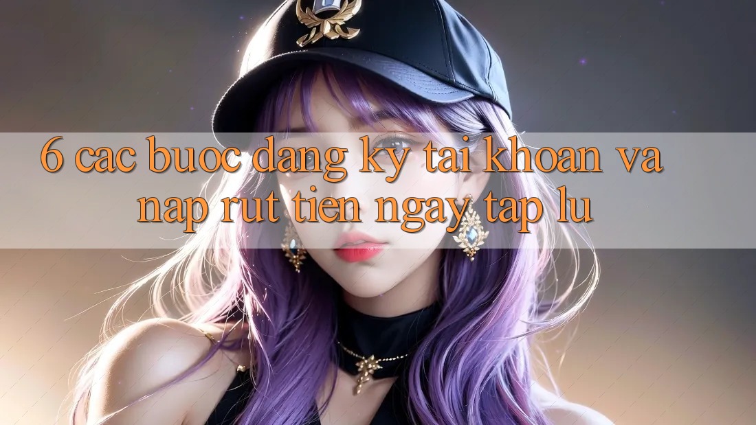 6. Các bước Đăng Ký Tài Khoản Và Nạp/Rút Tiền Ngay tắp lự 6. Các bước Đăng Ký Tài Khoản Và Nạp/Rút Tiền Ngay tắp lự