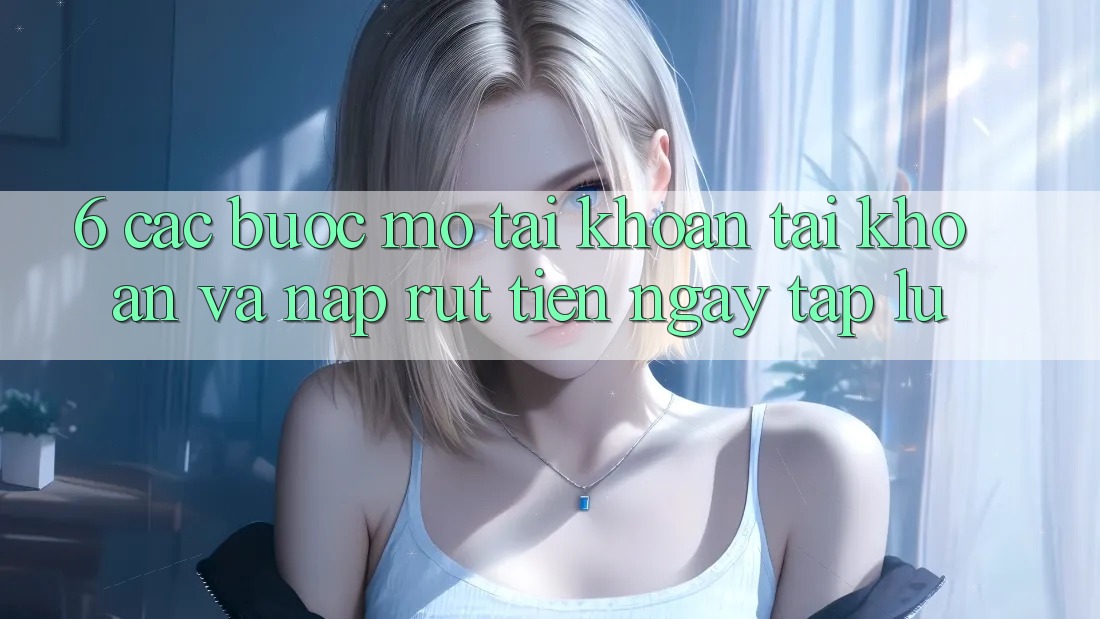 6. Các bước Mở tài khoản Tài Khoản Và Nạp/Rút Tiền Ngay tắp lự 6. Các bước Mở tài khoản Tài Khoản Và Nạp/Rút Tiền Ngay tắp lự