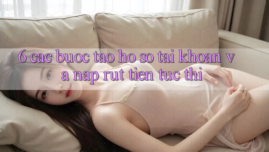 6. Các bước Tạo hồ sơ Tài Khoản Và Nạp/Rút Tiền Tức thì 6. Các bước Tạo hồ sơ Tài Khoản Và Nạp/Rút Tiền Tức thì