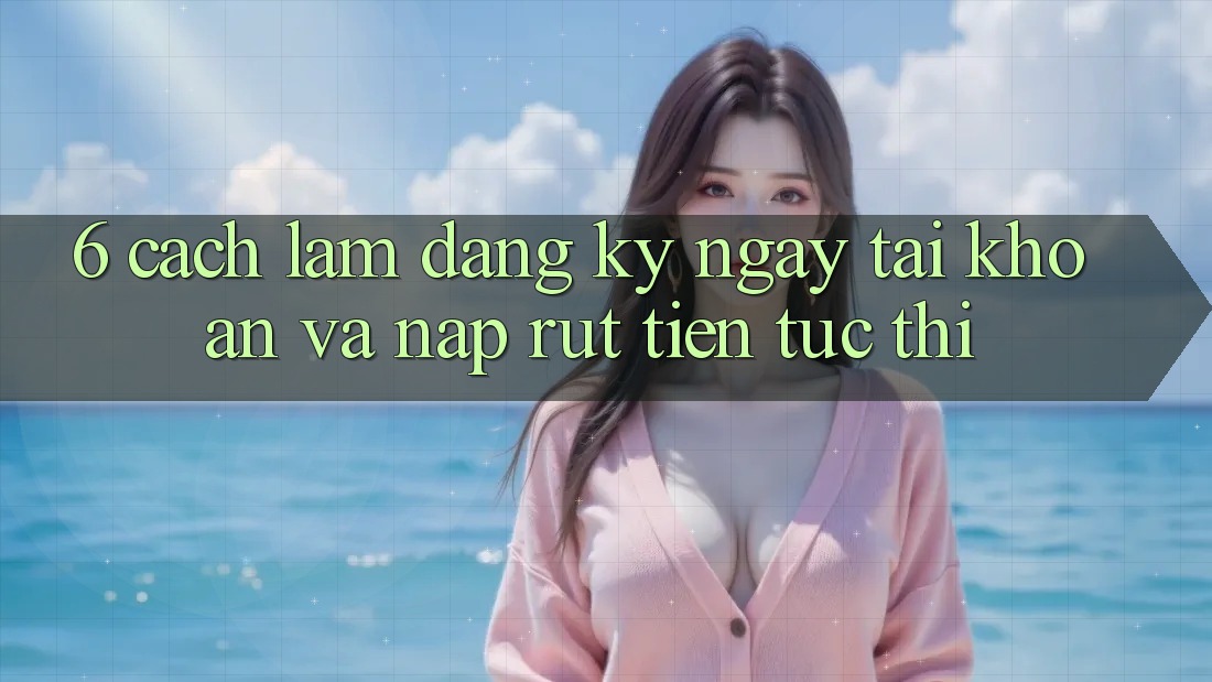 6. Cách làm Đăng ký ngay Tài Khoản Và Nạp/Rút Tiền Tức thì