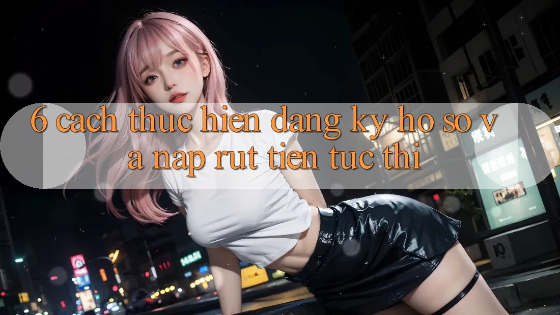 6. Cách thực hiện Đăng Ký Hồ sơ Và Nạp/Rút Tiền Tức thì