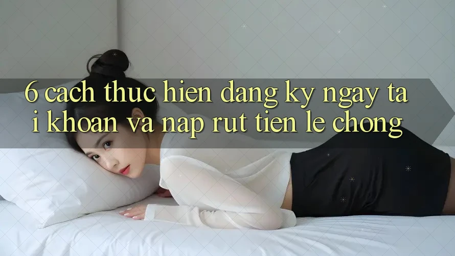 6. Cách thực hiện Đăng ký ngay Tài Khoản Và Nạp/Rút Tiền Lẹ Chóng