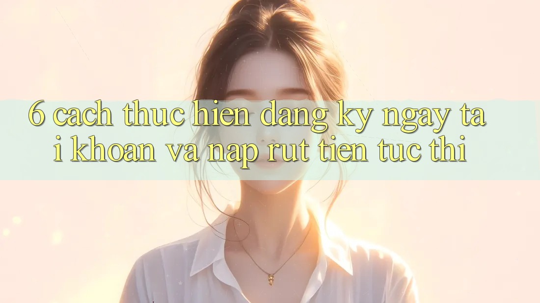 6. Cách thực hiện Đăng ký ngay Tài Khoản Và Nạp/Rút Tiền Tức thì