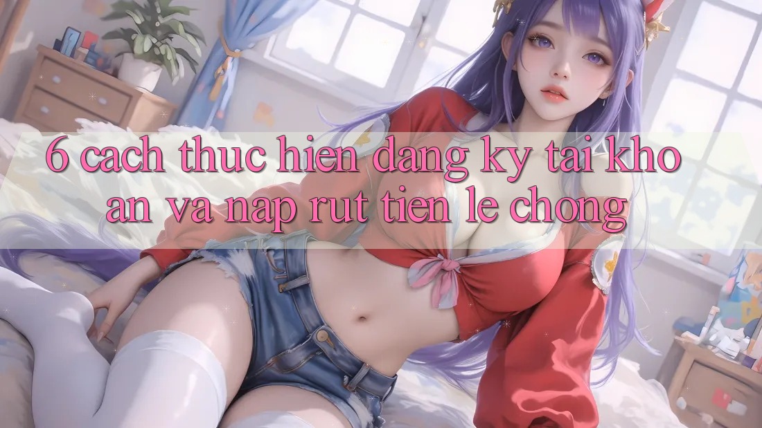6. Cách thực hiện Đăng Ký Tài Khoản Và Nạp/Rút Tiền Lẹ Chóng 6. Cách thực hiện Đăng Ký Tài Khoản Và Nạp/Rút Tiền Lẹ Chóng