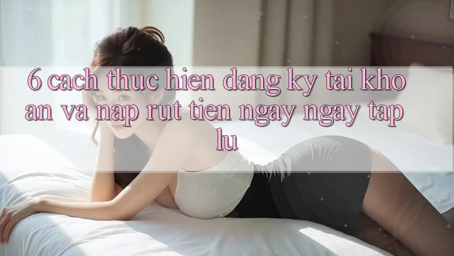 6. Cách thực hiện Đăng Ký Tài Khoản Và Nạp/Rút Tiền Ngay ngay tắp lự 6. Cách thực hiện Đăng Ký Tài Khoản Và Nạp/Rút Tiền Ngay ngay tắp lự