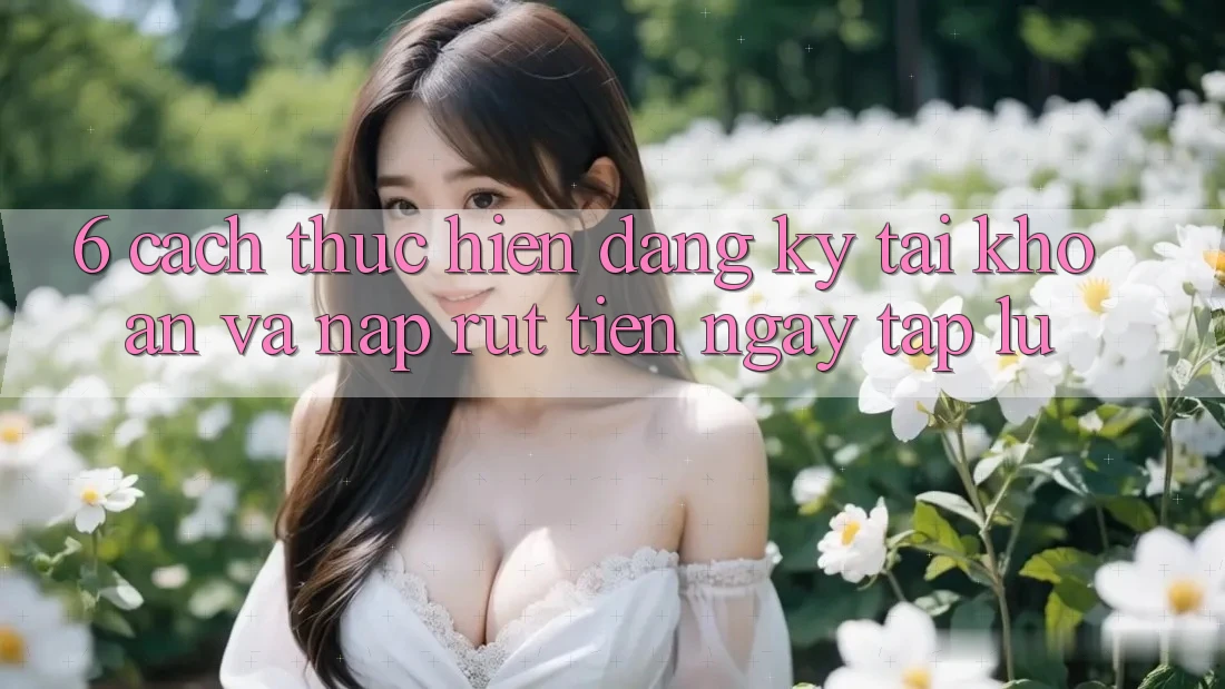 6. Cách thực hiện Đăng Ký Tài Khoản Và Nạp/Rút Tiền Ngay tắp lự