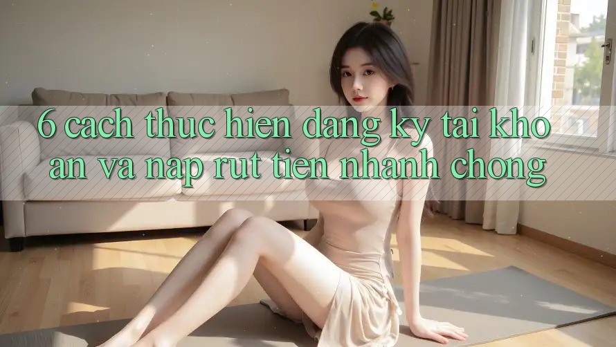 6. Cách thực hiện Đăng Ký Tài Khoản Và Nạp/Rút Tiền Nhanh Chóng