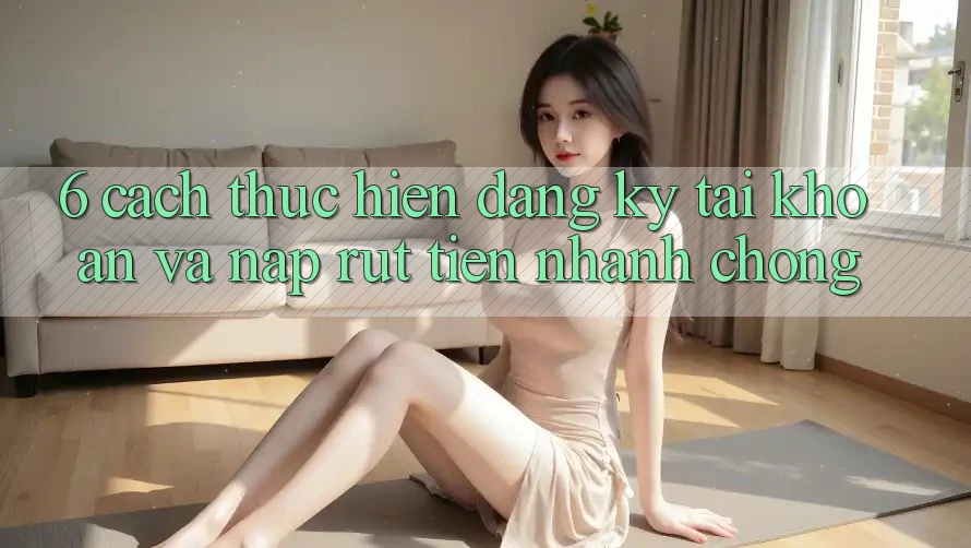 6. Cách thực hiện Đăng Ký Tài Khoản Và Nạp/Rút Tiền Nhanh Chóng