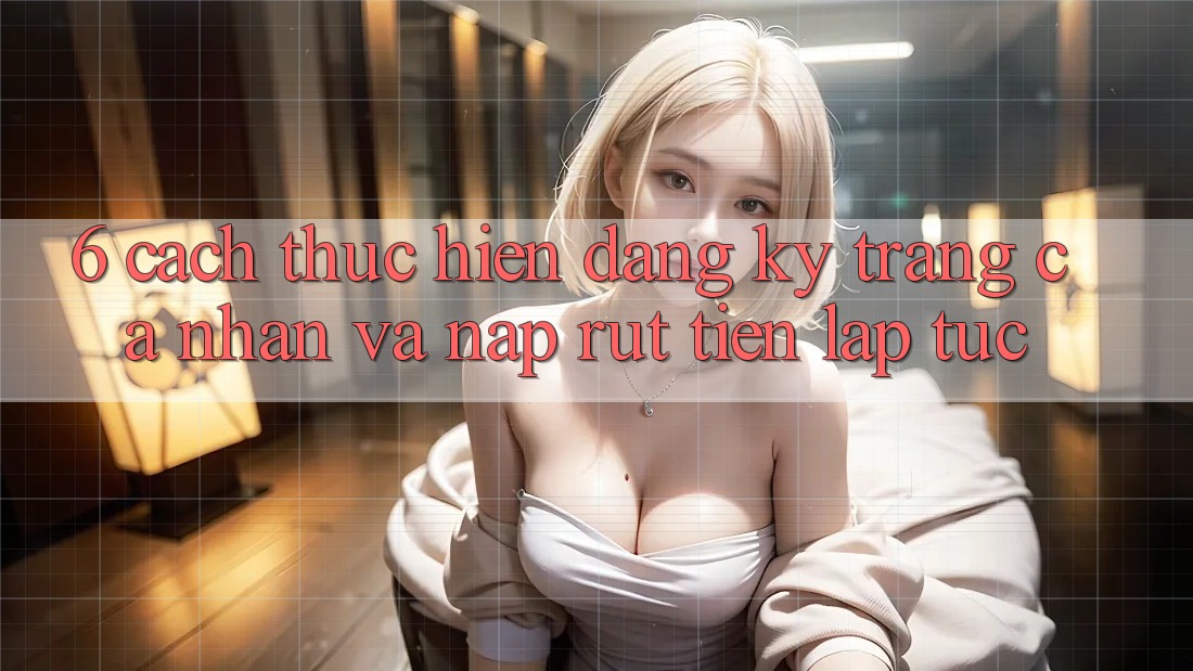 6. Cách thực hiện Đăng Ký Trang cá nhân Và Nạp/Rút Tiền Lập tức