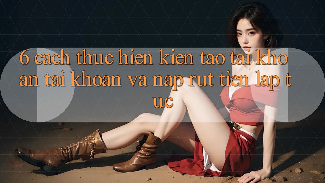 6. Cách thực hiện Kiến tạo tài khoản Tài Khoản Và Nạp/Rút Tiền Lập tức 6. Cách thực hiện Kiến tạo tài khoản Tài Khoản Và Nạp/Rút Tiền Lập tức