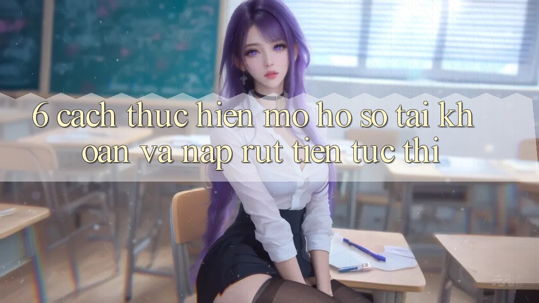 6. Cách thực hiện Mở hồ sơ Tài Khoản Và Nạp/Rút Tiền Tức thì