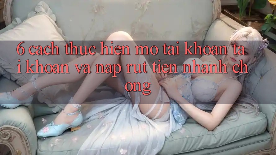 6. Cách thực hiện Mở tài khoản Tài Khoản Và Nạp/Rút Tiền Nhanh Chóng 6. Cách thực hiện Mở tài khoản Tài Khoản Và Nạp/Rút Tiền Nhanh Chóng