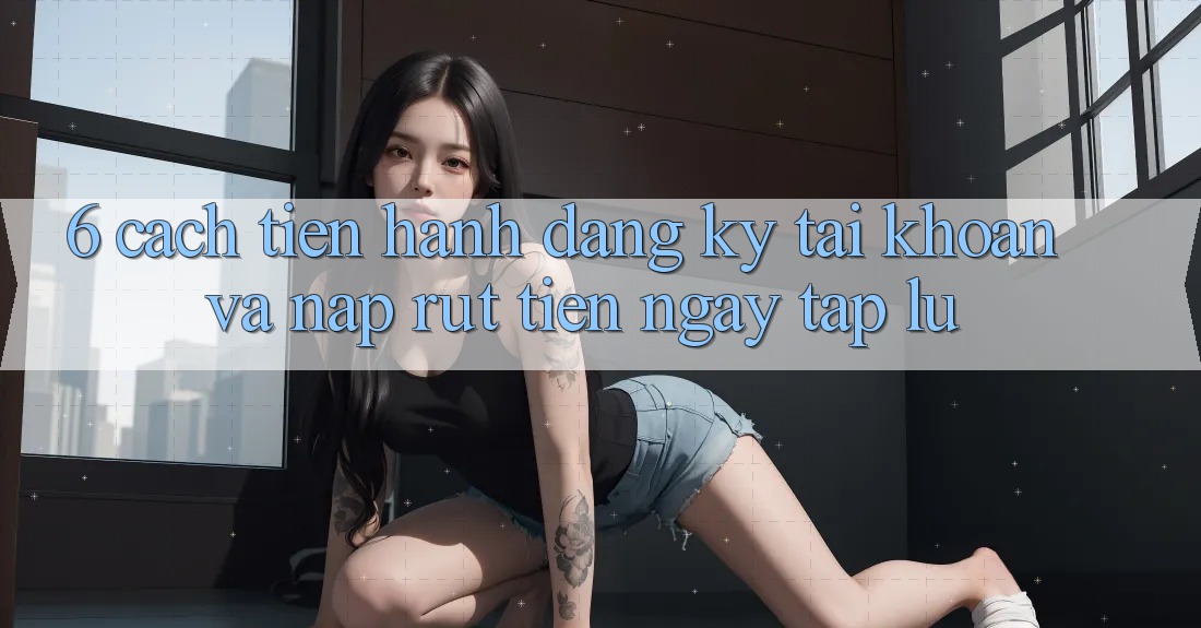 6. Cách tiến hành Đăng Ký Tài Khoản Và Nạp/Rút Tiền Ngay tắp lự