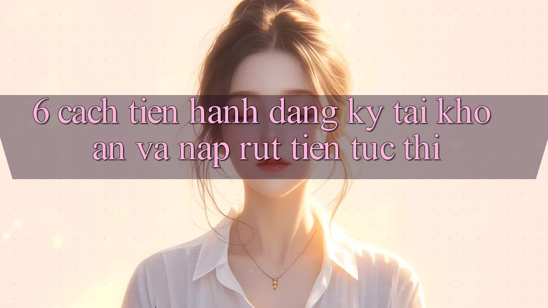 6. Cách tiến hành Đăng Ký Tài Khoản Và Nạp/Rút Tiền Tức thì