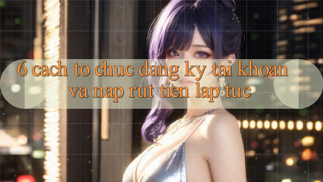 6. Cách tổ chức Đăng Ký Tài Khoản Và Nạp/Rút Tiền Lập tức 6. Cách tổ chức Đăng Ký Tài Khoản Và Nạp/Rút Tiền Lập tức
