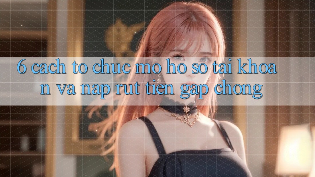 6. Cách tổ chức Mở hồ sơ Tài Khoản Và Nạp/Rút Tiền Gấp Chóng