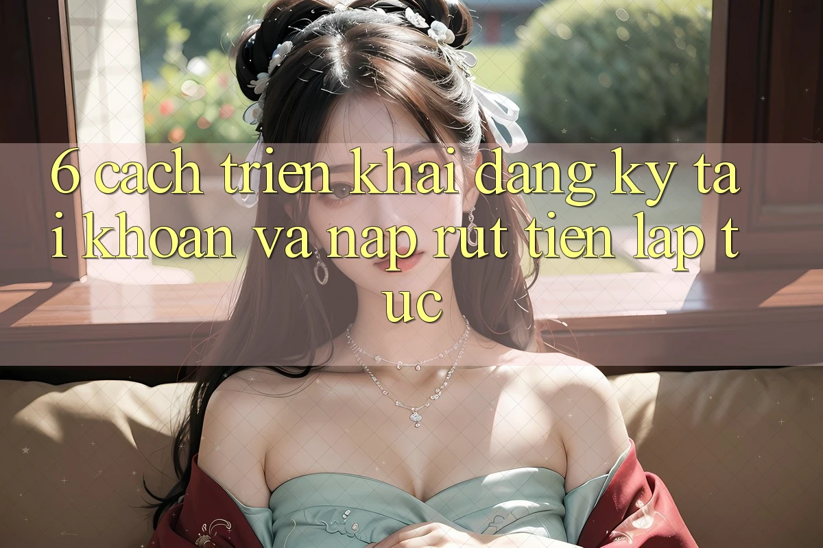 6. Cách triển khai Đăng Ký Tài Khoản Và Nạp/Rút Tiền Lập tức 6. Cách triển khai Đăng Ký Tài Khoản Và Nạp/Rút Tiền Lập tức