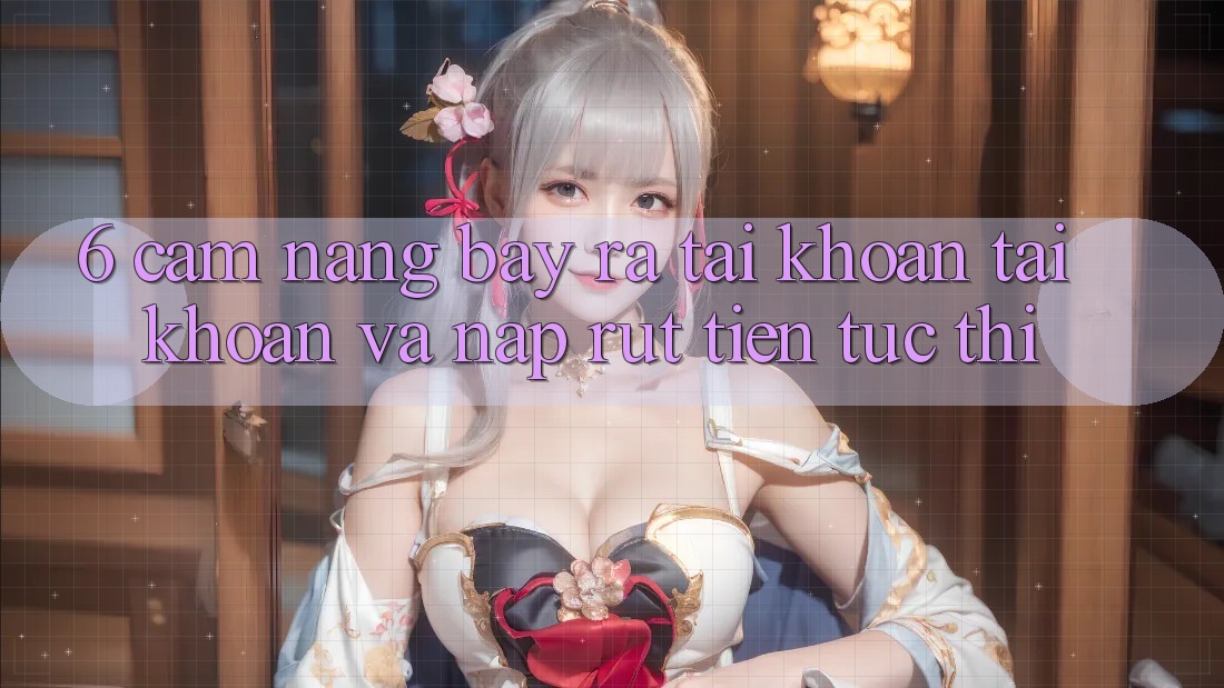 6. Cẩm nang Bày ra tài khoản Tài Khoản Và Nạp/Rút Tiền Tức thì