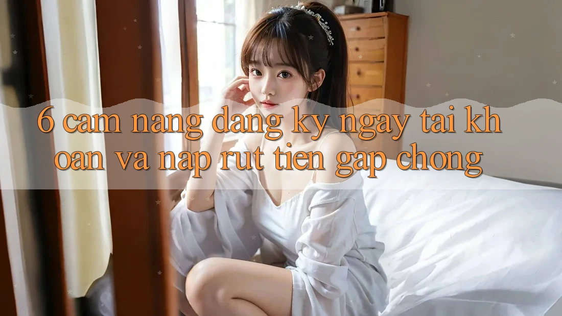 6. Cẩm nang Đăng ký ngay Tài Khoản Và Nạp/Rút Tiền Gấp Chóng