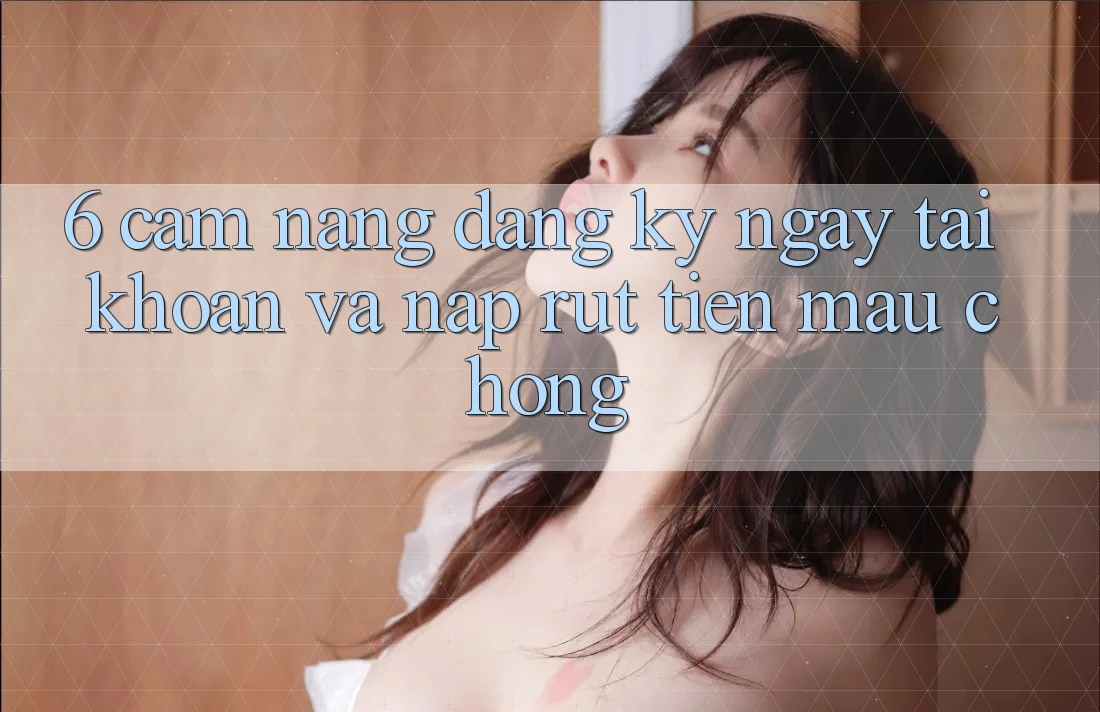 6. Cẩm nang Đăng ký ngay Tài Khoản Và Nạp/Rút Tiền Mau Chóng