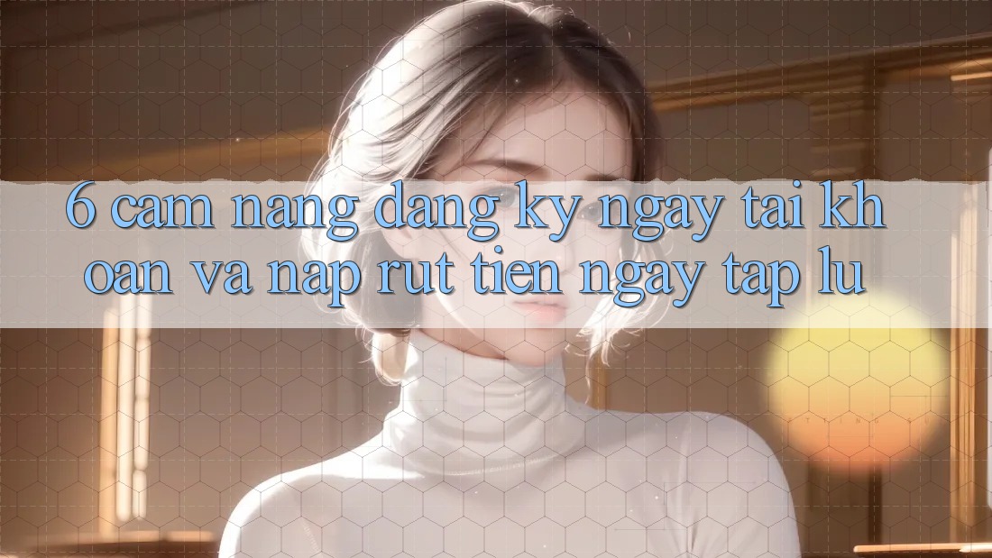 6. Cẩm nang Đăng ký ngay Tài khoản Và Nạp/Rút Tiền Ngay tắp lự 6. Cẩm nang Đăng ký ngay Tài khoản Và Nạp/Rút Tiền Ngay tắp lự